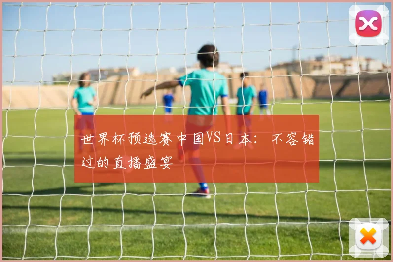 世界杯预选赛中国VS日本：不容错过的直播盛宴