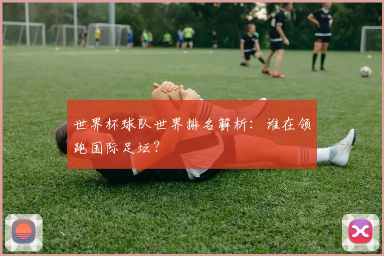 世界杯球队世界排名解析：谁在领跑国际足坛？