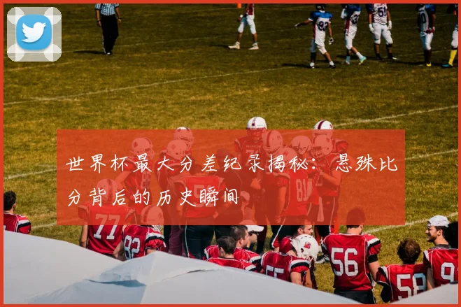世界杯最大分差纪录揭秘：悬殊比分背后的历史瞬间