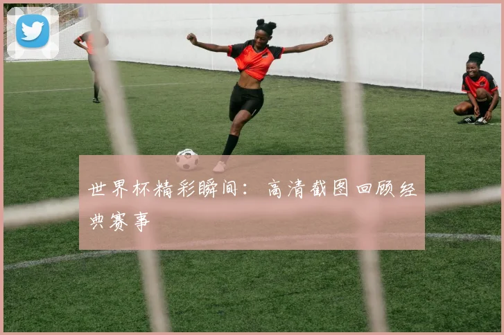 世界杯精彩瞬间：高清截图回顾经典赛事