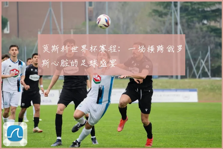 莫斯科世界杯赛程：一场横跨俄罗斯心脏的足球盛宴