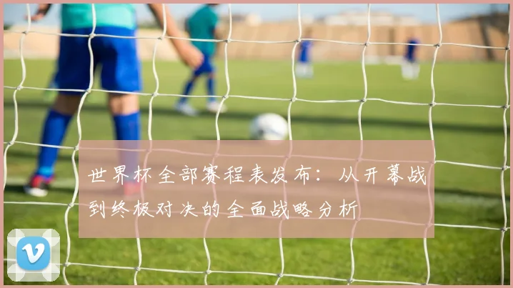 世界杯全部赛程表发布：从开幕战到终极对决的全面战略分析