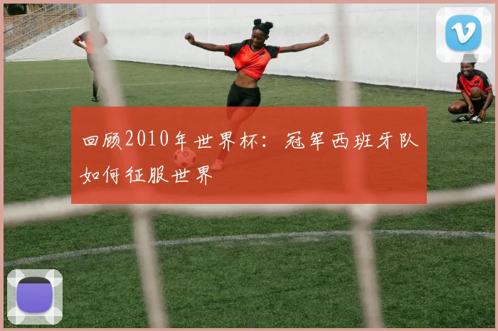 回顾2010年世界杯：冠军西班牙队如何征服世界