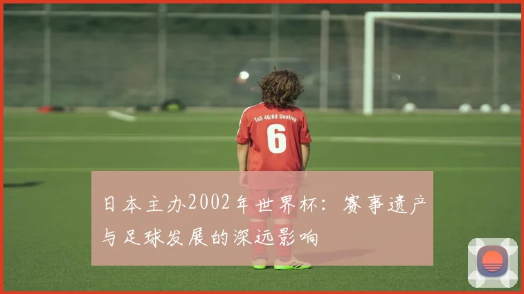 日本主办2002年世界杯：赛事遗产与足球发展的深远影响