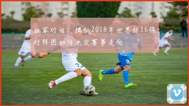 独家对话：揭秘2018年世界杯16强对阵图如何决定赛事走向