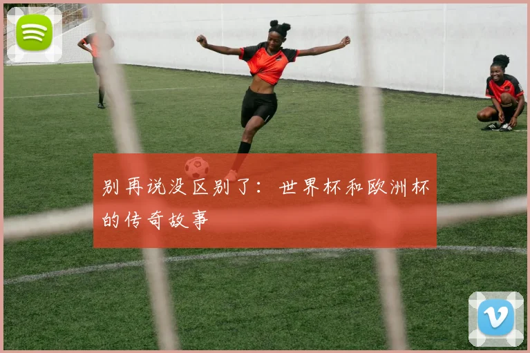 别再说没区别了：世界杯和欧洲杯的传奇故事