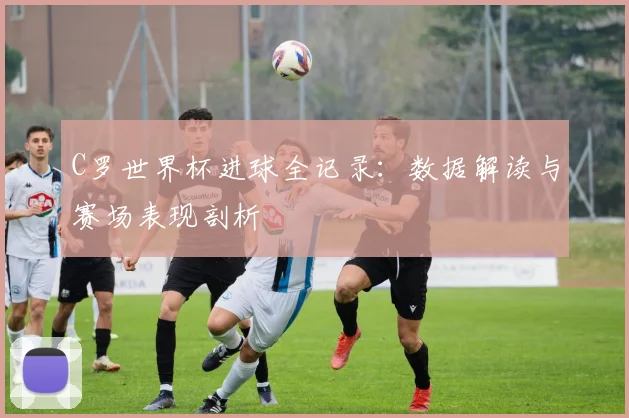 C罗世界杯进球全记录：数据解读与赛场表现剖析