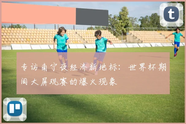 专访南宁夜经济新地标：世界杯期间大屏观赛的爆火现象