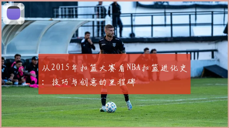 从2015年扣篮大赛看NBA扣篮进化史:技巧与创意的里程碑