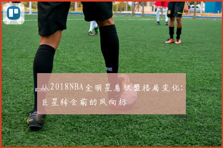 从2018NBA全明星看联盟格局变化：巨星转会前的风向标
