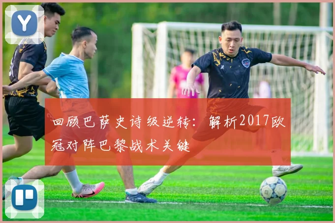 回顾巴萨史诗级逆转:解析2017欧冠对阵巴黎战术关键