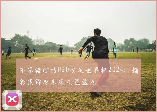 不容错过的U20女足世界杯2024：精彩集锦与未来之星盘点
