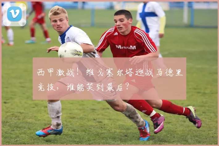 西甲激战！维戈塞尔塔迎战马德里竞技，谁能笑到最后？