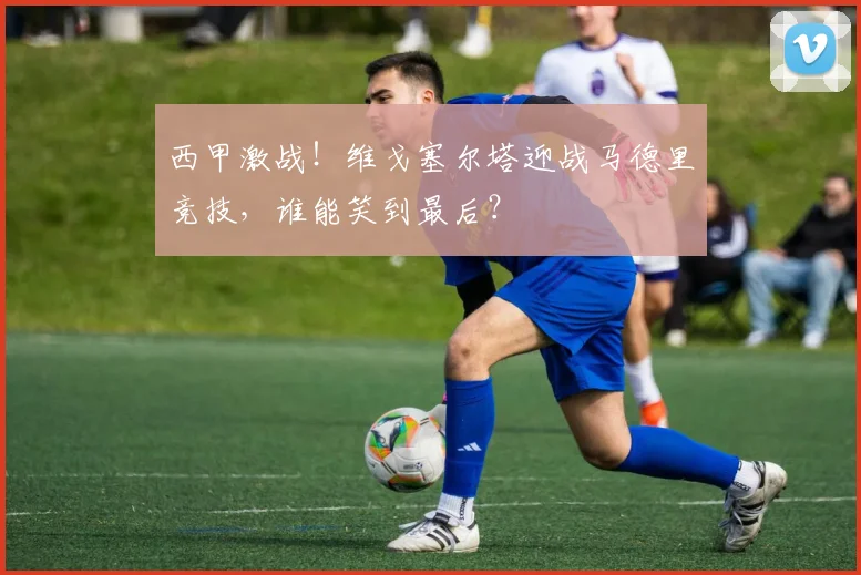 西甲激战！维戈塞尔塔迎战马德里竞技，谁能笑到最后？