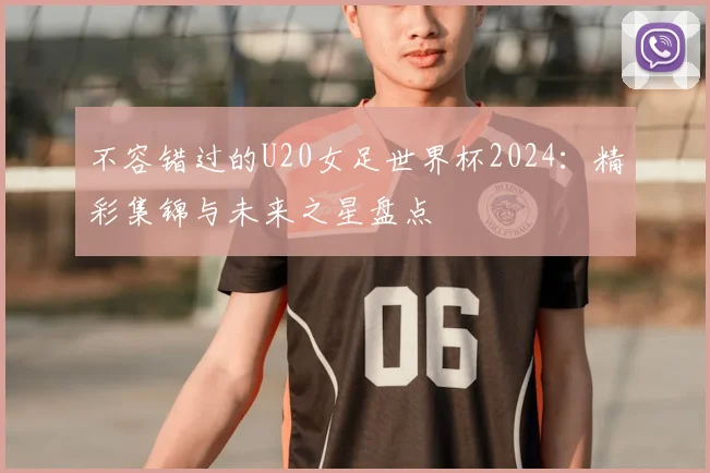 不容错过的U20女足世界杯2024：精彩集锦与未来之星盘点