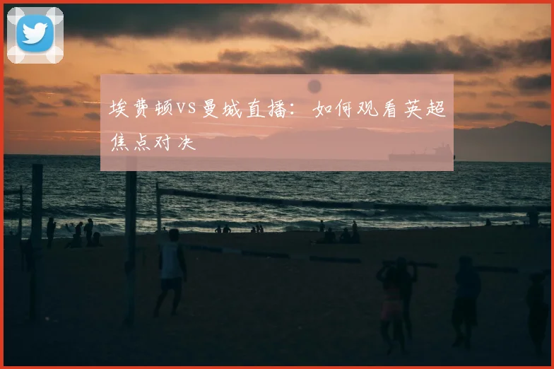 埃费顿vs曼城直播：如何观看英超焦点对决