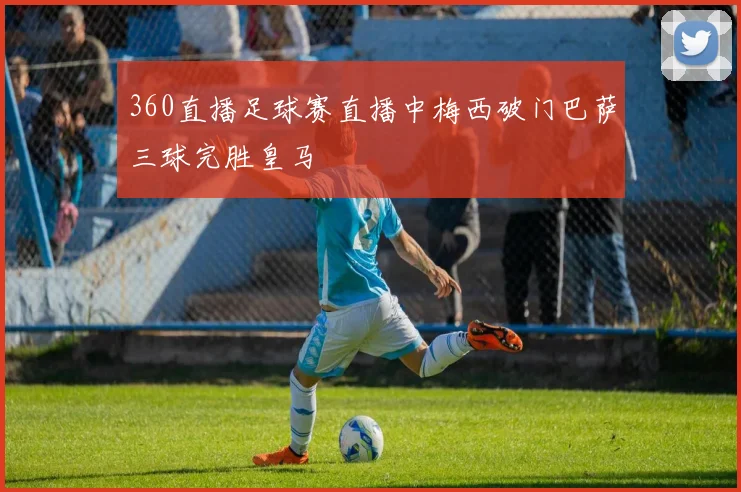 360直播足球赛直播中梅西破门巴萨三球完胜皇马