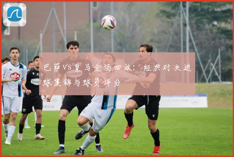 巴萨vs皇马全场回放：经典对决进球集锦与球员评分