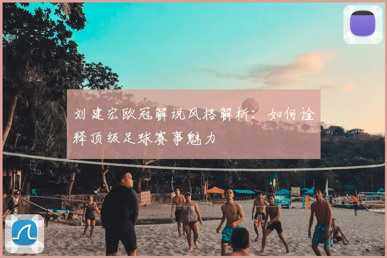 刘建宏欧冠解说风格解析：如何诠释顶级足球赛事魅力