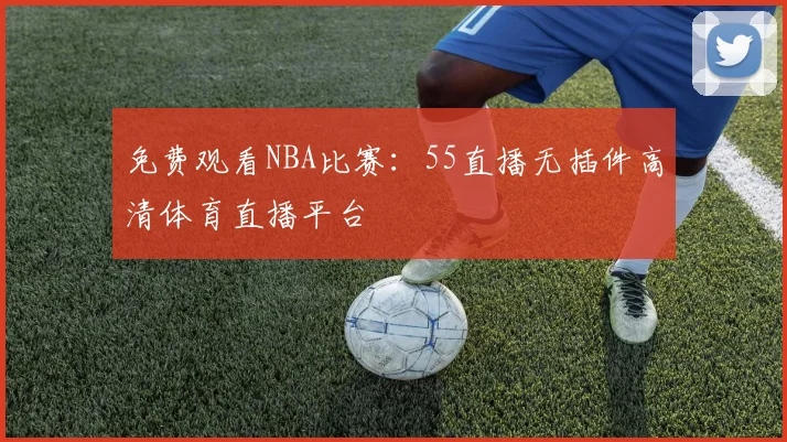 免费观看NBA比赛：55直播无插件高清体育直播平台