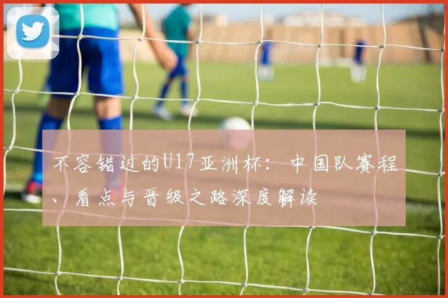 不容错过的U17亚洲杯：中国队赛程、看点与晋级之路深度解读
