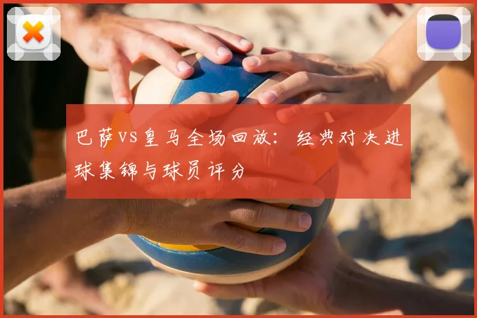 巴萨vs皇马全场回放：经典对决进球集锦与球员评分
