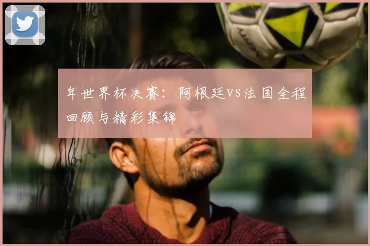 年世界杯决赛：阿根廷vs法国全程回顾与精彩集锦