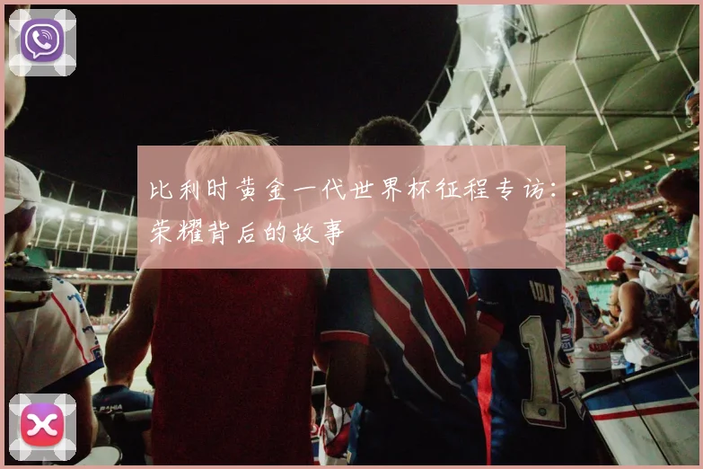 比利时黄金一代世界杯征程专访：荣耀背后的故事