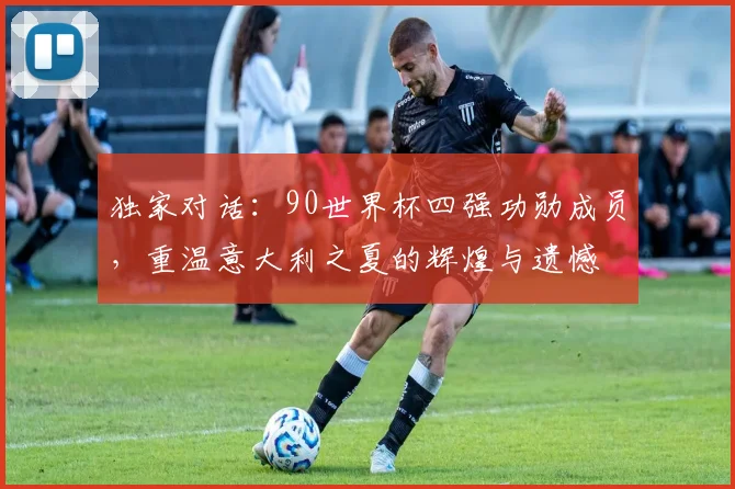 独家对话:90世界杯四强功勋成员,重温意大利之夏的辉煌与遗憾