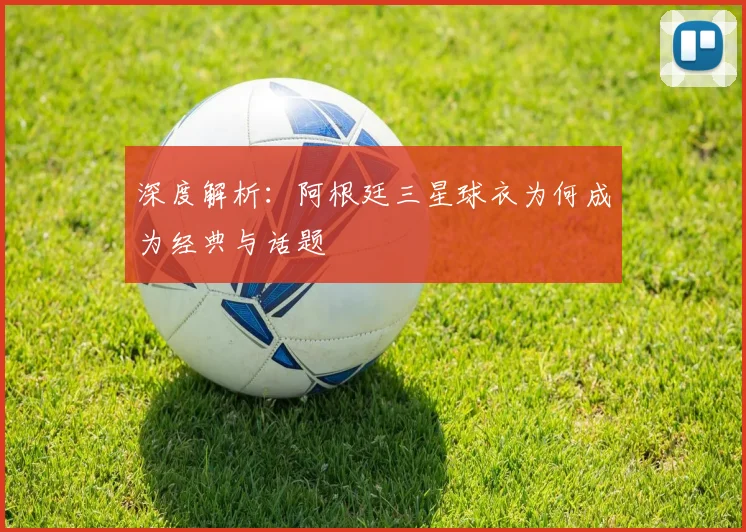 深度解析:阿根廷三星球衣为何成为经典与话题