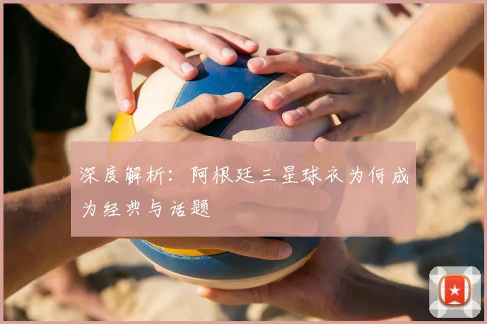 深度解析:阿根廷三星球衣为何成为经典与话题