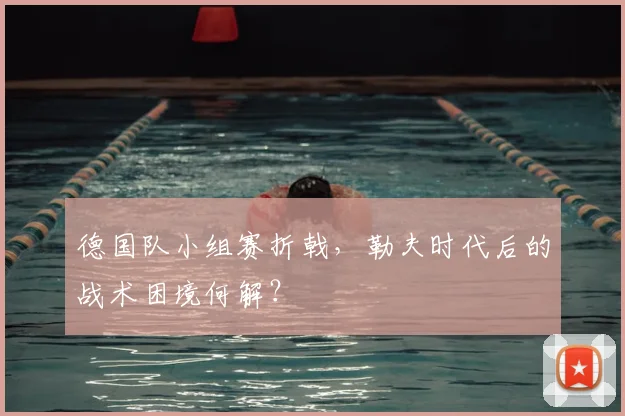 德国队小组赛折戟，勒夫时代后的战术困境何解？