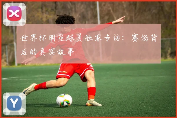 世界杯明星球员独家专访：赛场背后的真实故事