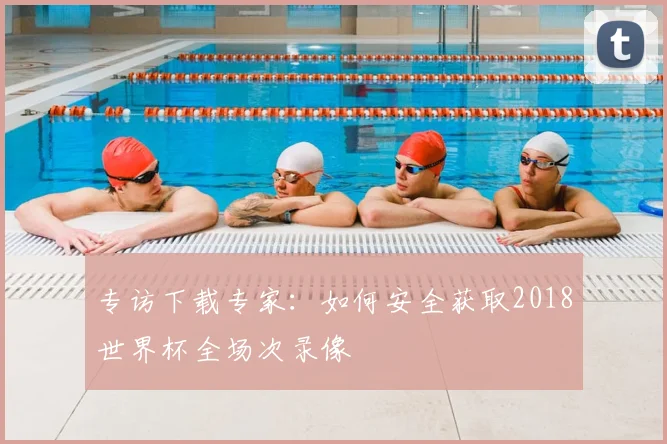 专访下载专家：如何安全获取2018世界杯全场次录像