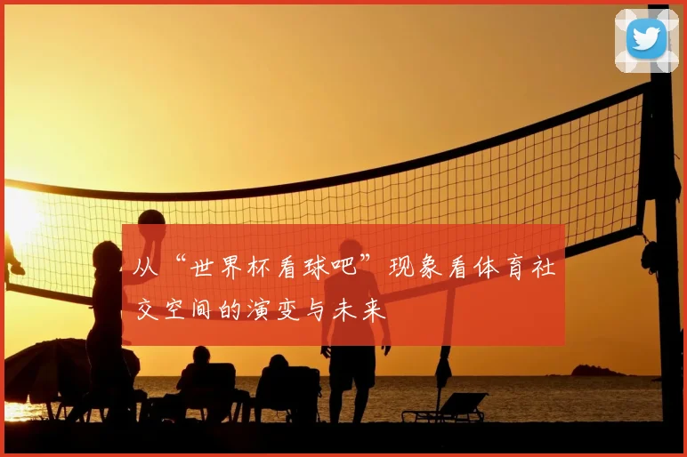 从“世界杯看球吧”现象看体育社交空间的演变与未来