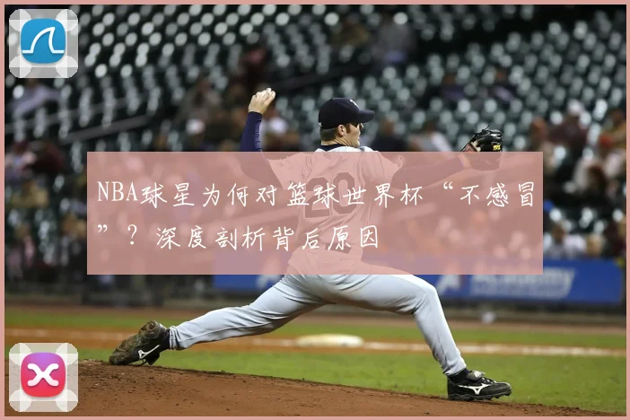 NBA球星为何对篮球世界杯“不感冒”?深度剖析背后原因