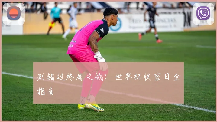 别错过终局之战:世界杯收官日全指南
