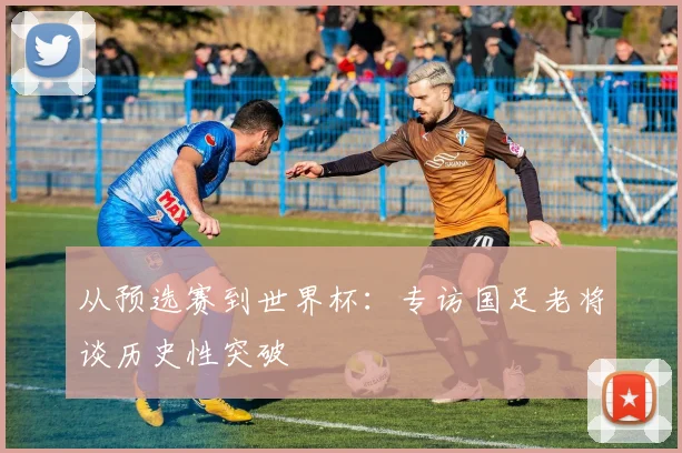 从预选赛到世界杯：专访国足老将谈历史性突破