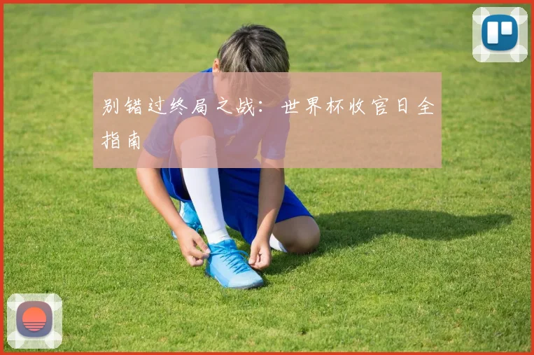 别错过终局之战:世界杯收官日全指南