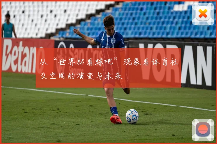 从“世界杯看球吧”现象看体育社交空间的演变与未来