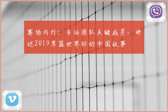 赛场内外:专访团队关键成员,讲述2019男篮世界杯的中国故事