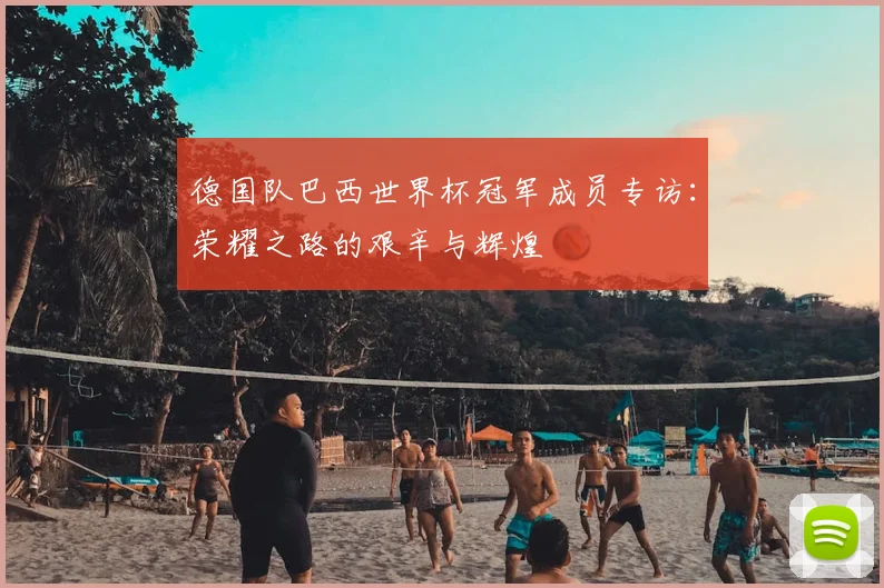 德国队巴西世界杯冠军成员专访：荣耀之路的艰辛与辉煌