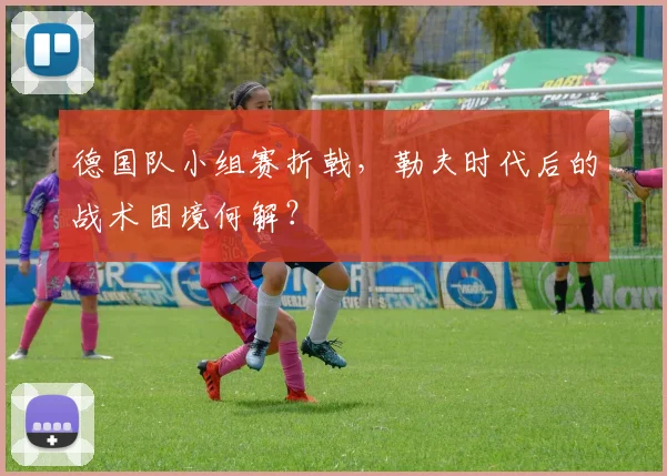 德国队小组赛折戟，勒夫时代后的战术困境何解？