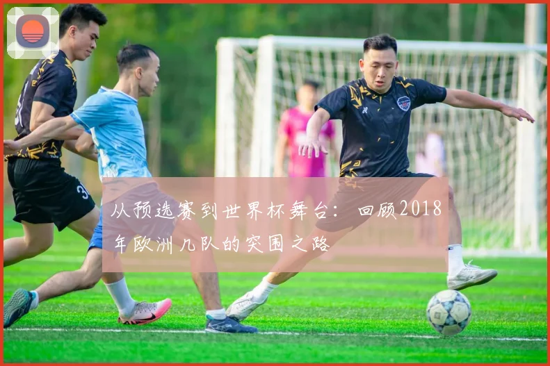 从预选赛到世界杯舞台：回顾2018年欧洲几队的突围之路