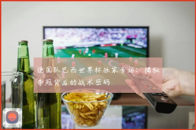 德国队巴西世界杯独家专访：揭秘夺冠背后的战术密码